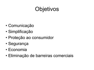 Objetivos
• Comunicação
• Simplificação
• Proteção ao consumidor
• Segurança
• Economia
• Eliminação de barreiras comerciais
 
