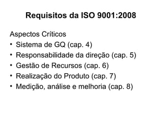 Requisitos da ISO 9001:2008
Aspectos Críticos
• Sistema de GQ (cap. 4)
• Responsabilidade da direção (cap. 5)
• Gestão de Recursos (cap. 6)
• Realização do Produto (cap. 7)
• Medição, análise e melhoria (cap. 8)
 
