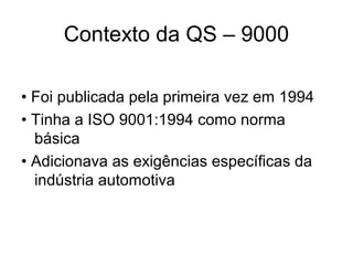 Contexto da QS – 9000
• Foi publicada pela primeira vez em 1994
• Tinha a ISO 9001:1994 como norma
básica
• Adicionava as exigências específicas da
indústria automotiva
 