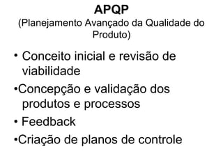 APQP
(Planejamento Avançado da Qualidade do
Produto)
• Conceito inicial e revisão de
viabilidade
•Concepção e validação dos
produtos e processos
• Feedback
•Criação de planos de controle
 