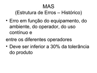 MAS
(Estrutura de Erros – Histórico)
• Erro em função do equipamento, do
ambiente, do operador, do uso
contínuo e
entre os diferentes operadores
• Deve ser inferior a 30% da tolerância
do produto
 