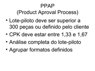 PPAP
(Product Aproval Process)
• Lote-piloto deve ser superior a
300 peças ou definido pelo cliente
• CPK deve estar entre 1,33 e 1,67
• Análise completa do lote-piloto
• Agrupar formatos definidos
 