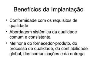 • Conformidade com os requisitos de
qualidade
• Abordagem sistêmica da qualidade
comum e consistente
• Melhoria do fornecedor-produto, do
processo de qualidade, da confiabilidade
global, das comunicações e da entrega
Benefícios da Implantação
 