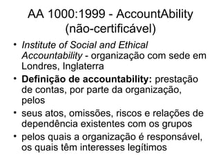 AA 1000:1999 - AccountAbility
(não-certificável)
• Institute of Social and Ethical
Accountability - organização com sede em
Londres, Inglaterra
• Definição de accountability: prestação
de contas, por parte da organização,
pelos
• seus atos, omissões, riscos e relações de
dependência existentes com os grupos
• pelos quais a organização é responsável,
os quais têm interesses legítimos
 