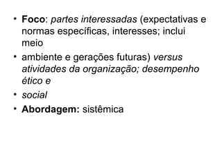 • Foco: partes interessadas (expectativas e
normas específicas, interesses; inclui
meio
• ambiente e gerações futuras) versus
atividades da organização; desempenho
ético e
• social
• Abordagem: sistêmica
 