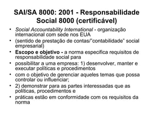 • Social Accountability International - organização
internacional com sede nos EUA
• (sentido de prestação de contas/”contabilidade” social
empresarial)
• Escopo e objetivo - a norma especifica requisitos de
responsabilidade social para
• possibilitar a uma empresa: 1) desenvolver, manter e
executar políticas e procedimentos
• com o objetivo de gerenciar aqueles temas que possa
controlar ou influenciar;
• 2) demonstrar para as partes interessadas que as
políticas, procedimentos e
• práticas estão em conformidade com os requisitos da
norma
SAI/SA 8000: 2001 - Responsabilidade
Social 8000 (certificável)
 