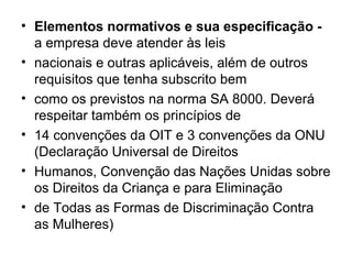 • Elementos normativos e sua especificação -
a empresa deve atender às leis
• nacionais e outras aplicáveis, além de outros
requisitos que tenha subscrito bem
• como os previstos na norma SA 8000. Deverá
respeitar também os princípios de
• 14 convenções da OIT e 3 convenções da ONU
(Declaração Universal de Direitos
• Humanos, Convenção das Nações Unidas sobre
os Direitos da Criança e para Eliminação
• de Todas as Formas de Discriminação Contra
as Mulheres)
 