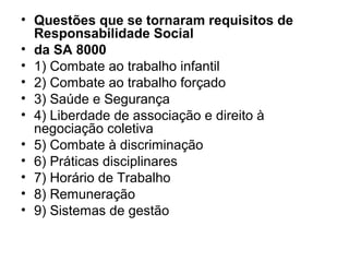 • Questões que se tornaram requisitos de
Responsabilidade Social
• da SA 8000
• 1) Combate ao trabalho infantil
• 2) Combate ao trabalho forçado
• 3) Saúde e Segurança
• 4) Liberdade de associação e direito à
negociação coletiva
• 5) Combate à discriminação
• 6) Práticas disciplinares
• 7) Horário de Trabalho
• 8) Remuneração
• 9) Sistemas de gestão
 