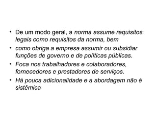 • De um modo geral, a norma assume requisitos
legais como requisitos da norma, bem
• como obriga a empresa assumir ou subsidiar
funções de governo e de políticas públicas.
• Foca nos trabalhadores e colaboradores,
fornecedores e prestadores de serviços.
• Há pouca adicionalidade e a abordagem não é
sistêmica
 
