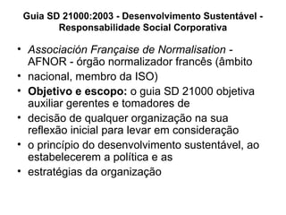 • Associación Française de Normalisation -
AFNOR - órgão normalizador francês (âmbito
• nacional, membro da ISO)
• Objetivo e escopo: o guia SD 21000 objetiva
auxiliar gerentes e tomadores de
• decisão de qualquer organização na sua
reflexão inicial para levar em consideração
• o princípio do desenvolvimento sustentável, ao
estabelecerem a política e as
• estratégias da organização
Guia SD 21000:2003 - Desenvolvimento Sustentável -
Responsabilidade Social Corporativa
 