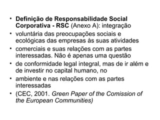• Definição de Responsabilidade Social
Corporativa - RSC (Anexo A): integração
• voluntária das preocupações sociais e
ecológicas das empresas às suas atividades
• comerciais e suas relações com as partes
interessadas. Não é apenas uma questão
• de conformidade legal integral, mas de ir além e
de investir no capital humano, no
• ambiente e nas relações com as partes
interessadas
• (CEC, 2001. Green Paper of the Comission of
the European Communities)
 