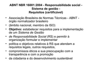• Associação Brasileira de Normas Técnicas - ABNT -
órgão normalizador brasileiro
• (âmbito nacional, membro da ISO)
• Objetivo: estabelecer requisitos para a implementação
de um Sistema de Gestão
• de Responsabilidade Social (RS) e permitir à
organização formular e implementar
• política e objetivos relativos à RS que atendam a
requisitos legais, outros requisitos,
• compromissos éticos e sua preocupação com a
transparência e com a promoção
• da cidadania e do desenvolvimento sustentável
ABNT NBR 16001:2004 - Responsabilidade social -
Sistema de gestão -
Requisitos (certificável)
 