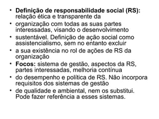 • Definição de responsabilidade social (RS):
relação ética e transparente da
• organização com todas as suas partes
interessadas, visando o desenvolvimento
• sustentável. Definição de ação social como
assistencialismo, sem no entanto excluir
• a sua existência no rol de ações de RS da
organização
• Focos: sistema de gestão, aspectos da RS,
partes interessadas, melhoria contínua
• do desempenho e política de RS. Não incorpora
requisitos dos sistemas de gestão
• de qualidade e ambiental, nem os substitui.
Pode fazer referência a esses sistemas.
 