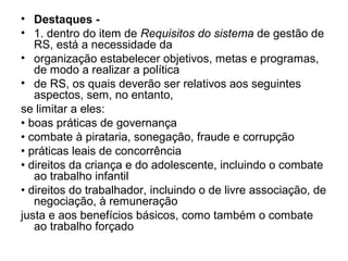 • Destaques -
• 1. dentro do item de Requisitos do sistema de gestão de
RS, está a necessidade da
• organização estabelecer objetivos, metas e programas,
de modo a realizar a política
• de RS, os quais deverão ser relativos aos seguintes
aspectos, sem, no entanto,
se limitar a eles:
• boas práticas de governança
• combate à pirataria, sonegação, fraude e corrupção
• práticas leais de concorrência
• direitos da criança e do adolescente, incluindo o combate
ao trabalho infantil
• direitos do trabalhador, incluindo o de livre associação, de
negociação, à remuneração
justa e aos benefícios básicos, como também o combate
ao trabalho forçado
 