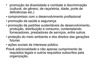 • promoção da diversidade e combate à discriminação
(cultural, de gênero, de raça/etnia, idade, porte de
deficiências etc.)
• compromisso com o desenvolvimento profissional
• promoção da saúde e segurança
• promoção de padrões sustentáveis de desenvolvimento,
produção, distribuição e consumo, contemplando
fornecedores, prestadores de serviços, entre outros
• proteção do meio ambiente e dos direitos das gerações
futuras
• ações sociais de interesse público
Prevê adicionalidade e não apenas cumprimento de
requisitos legais e outros requisitos subscritos pela
organização.
 