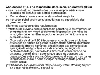 Abordagens atuais da responsabilidade social corporativa (RSC):
• foco mais direto no dia-a-dia das práticas empresariais e seus
impactos no conjunto das partes interessadas.
• Respondem a novas maneiras de conduzir negócios
no mercado global assim como a mudanças na capacidade dos
governos e a
diferentes abordagens dos regulamentos
• refletem um elevado desejo público de garantir que as empresas se
comportem de um modo socialmente responsável em todas as
jurisdições onde mantêm negócios e de que comuniquem este
comportamento.
• O conceito atual de RSC integra essas complexas e evolutivas
atividades do âmbito da gestão “politicamente correta” (filantropia,
proteção de direitos humanos, engajamento das comunidades,
aplicação de códigos de ética e de conduta, aquisição de
conformidade legal, proteção dos direitos do consumidor e do
ambiente) dentro de um sistema que apoia os objetivos das
organizações e de seus negócios, promove diálogo com as partes
interessadas-chave e pode avançar numa agenda de política
pública social.
(ISO/Advisory Group on Social Responsibility, 2004. Working Report
on Social Responsibility, Section 1)
 