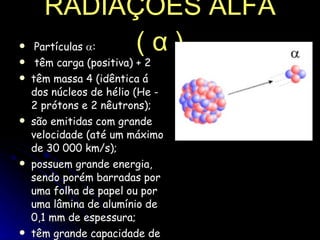 RADIAÇÕES ALFA (  α  )   Partículas   :    têm carga (positiva) + 2 têm massa 4 (idêntica á dos núcleos de hélio (He - 2 prótons e 2 nêutrons);  são emitidas com grande velocidade (até um máximo de 30 000 km/s);  possuem grande energia, sendo porém barradas por uma folha de papel ou por uma lâmina de alumínio de 0,1 mm de espessura;  têm grande capacidade de ionizar gases (por remoção de elétrons deles).  