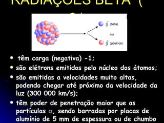 RADIAÇÕES BETA  (  β  )   têm carga (negativa) -1;  são elétrons emitidos pelo núcleo dos átomos;  são emitidas a velocidades muito altas, podendo chegar até próximo da velocidade da luz (300 000 km/s);  têm poder de penetração maior que as partículas   , sendo barradas por placas de alumínio de 5 mm de espessura ou de chumbo de 1 mm de espessura.  