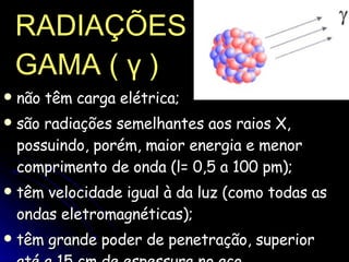 RADIAÇÕES   GAMA (  γ  ) não têm carga elétrica;  são radiações semelhantes aos raios X, possuindo, porém, maior energia e menor comprimento de onda (l= 0,5 a 100 pm);  têm velocidade igual à da luz (como todas as ondas eletromagnéticas);  têm grande poder de penetração, superior até a 15 cm de espessura no aço.  