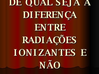 VOCE TEM IDÉIA DE QUAL SEJA A DIFERENÇA ENTRE RADIAÇÕES IONIZANTES E NÃO IONIZANTES? 
