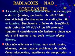 RADIAÇÕES  NÃO IONIZANTES As  radiações  de  freqüência  igual ou menor que a da  luz  (abaixo, portanto, de ~8x1014Hz (luz violeta)) são chamadas de radiações não  ionizantes . Geralmente a faixa de freqüência mais baixa do  UV  (UV-A ou UV próximo) também é considerada não ionizante ainda que ela e até mesmo a luz pode  ionizar   alguns   átomos . Elas não alteram o  átomo  mas ainda assim, algumas, podem causar problemas de saúde. Como microondas, monitores de computador  e celulares. 