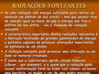 RADIAÇÕES IONIZANTES Se uma radiação tem energia suficiente para retirar ou deslocar um elétron de sua órbita - tem que possuir nível de energia igual ou maior do que a energia que fixa o elétron em sua órbita - ela é chamada de radiação ionizante .  A característica importante destas radiações ionizantes é a liberação localizada de grandes quantidades de energia e portanto capazes de provocar alterações importantes na estrutura de um átomo.  A radiação ionizante pode provocar uma alteração ou um dano no material irradiado.  É assim que a radioterapia agride células tumorais (câncer , por exemplo); e é assim que a radiação pode causar malformação fetal ou fazer cair cabelo, ou matar uma bactéria, ou mudar a cor de uma pedra preciosa, etc. 