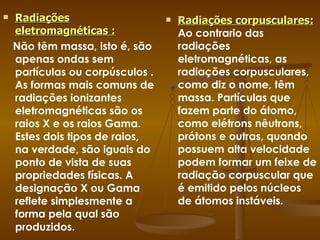 Radiações eletromagnéticas :   Não têm massa, isto é, são apenas ondas sem partículas ou corpúsculos . As formas mais comuns de radiações ionizantes eletromagnéticas são os raios X e os raios Gama. Estes dois tipos de raios, na verdade, são iguais do ponto de vista de suas propriedades físicas. A designação X ou Gama reflete simplesmente a forma pela qual são produzidos.   Radiações corpusculares:   Ao contrario das radiações eletromagnéticas, as radiações corpusculares, como diz o nome, têm massa. Partículas que fazem parte do átomo, como elétrons nêutrons, prótons e outras, quando possuem alta velocidade podem formar um feixe de radiação corpuscular que é emitido pelos núcleos de átomos instáveis. 