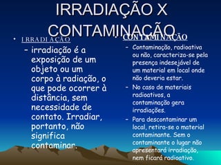 IRRADIAÇÃO X CONTAMINAÇÃO IRRADIAÇÃO irradiação é a exposição de um objeto ou um corpo à radiação, o que pode ocorrer à distância, sem necessidade de contato. Irradiar, portanto, não significa contaminar.  CONTAMINAÇÃO Contaminação, radioativa ou não, caracteriza-se pela presença indesejável de um material em local onde não deveria estar.  No caso de materiais radioativos, a contaminação gera irradiações.  Para descontaminar um local, retira-se o material contaminante. Sem o contaminante o lugar não apresentará irradiação, nem ficará radioativo.  