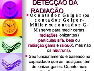 DETECÇÃO DA RADIAÇÃO O  contador Geiger  (ou  contador Geiger-Müller  ou  contador G-M ) serve para medir certas  radiações  ionizantes ( partículas alfa ,  beta  ou  radiação gama  e  raios-X , mas não os  nêutrons ).  Seu funcionamento é baseado na capacidade que as radiações têm de ionizar gases. Quanto mais radiação atingir o gás da ampola , maior será a condutividade elétrica do gás , maior será o nível de ruído e maior o nível de radiação indicado pelo mostrador. 