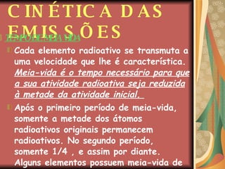 CINÉTICA DAS EMISSÕES TEMPO DE MEIA VIDA Cada elemento radioativo se transmuta a uma velocidade que lhe é característica.  Meia-vida é o tempo necessário para que a sua atividade radioativa seja reduzida à metade da atividade inicial.  Após o primeiro período de meia-vida, somente a metade dos átomos radioativos originais permanecem radioativos. No segundo período, somente 1/4 , e assim por diante. Alguns elementos possuem meia-vida de frações de segundos. Outros, de bilhões de anos.  
