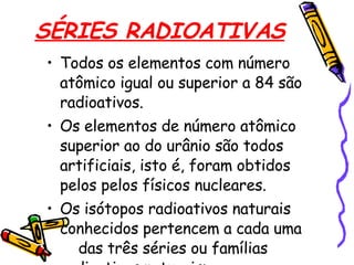SÉRIES RADIOATIVAS Todos os elementos com número atômico igual ou superior a 84 são radioativos.  Os elementos de número atômico superior ao do urânio são todos artificiais, isto é, foram obtidos pelos pelos físicos nucleares.  Os isótopos radioativos naturais conhecidos pertencem a cada uma  das três séries ou famílias  radioativas naturais:  