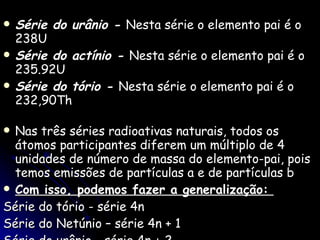 Série do urânio -  Nesta série o elemento pai é o 238U  Série do actínio -  Nesta série o elemento pai é o 235.92U  Série do tório -  Nesta série o elemento pai é o 232,90Th  Nas três séries radioativas naturais, todos os átomos participantes diferem um múltiplo de 4 unidades de número de massa do elemento-pai, pois temos emissões de partículas a e de partículas b  Com isso, podemos fazer a generalização:  Série do tório - série 4n Série do Netúnio – série 4n + 1  Série do urânio - série 4n + 2  Série do actínio - série 4n + 3  
