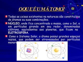 O QUE É UM ÁTOMO? Todas as coisas existentes na natureza são constituídas de átomos ou suas combinações.  NÚCLEO , onde fica concentrada a massa, como o Sol, e em partículas girando em seu redor, denominadas elétrons, equivalentes aos planetas, que ficam na  ELETROSFERA. Como o Sistema Solar, o átomo possui grandes espaços vazios, que podem ser atravessados por partículas menores do que ele. 