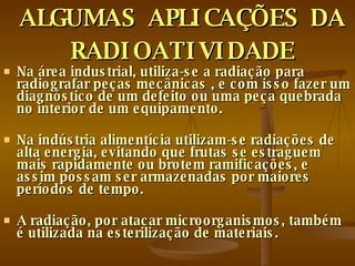 ALGUMAS APLICAÇÕES DA RADIOATIVIDADE Na área industrial, utiliza-se a radiação para radiografar peças mecânicas , e com isso fazer um diagnóstico de um defeito ou uma peça quebrada no interior de um equipamento.  Na indústria alimentícia utilizam-se radiações de alta energia, evitando que frutas se estraguem mais rapidamente ou brotem ramificações, e assim possam ser armazenadas por maiores períodos de tempo.  A radiação, por atacar microorganismos, também é utilizada na esterilização de materiais.  
