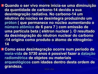Quando o ser vivo morre inicia-se uma diminuição da quantidade de carbono-14 devido a sua desintegração radiativa. No carbono-14 um nêutron do núcleo se desintegra produzindo um  próton  ( que permanece no núcleo aumentando o  número atômico  de 6 para 7 ) com emissão de uma partícula beta ( elétron nuclear ). O resultado da desintegração do nêutron nuclear do carbono -14 origina como produto o átomo de nitrogênio-14 Como essa desintegração ocorre num período de  meia-vida  de 5730 anos é possível fazer a  datação  radiométrica  de objetos ou materiais  arqueológicos  com idades dentro desta ordem de grandeza.  