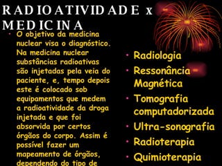 RADIOATIVIDADE x  MEDICINA O objetivo da medicina nuclear visa o diagnóstico. Na medicina nuclear substâncias radioativas são injetadas pela veia do paciente, e, tempo depois este é colocado sob equipamentos que medem a radioatividade da droga injetada e que foi absorvida por certos órgãos do corpo. Assim é possível fazer um mapeamento de órgãos, dependendo do tipo de material injetado.  Radiologia Ressonância Magnética Tomografia computadorizada Ultra-sonografia Radioterapia Quimioterapia 