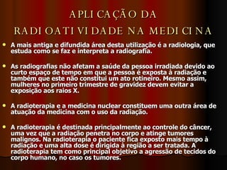 APLICAÇÃO DA RADIOATIVIDADE NA MEDICINA A mais antiga e difundida área desta utilização é a radiologia, que estuda como se faz e interpreta a radiografia.  As radiografias não afetam a saúde da pessoa irradiada devido ao curto espaço de tempo em que a pessoa é exposta à radiação e também que este não constitui um ato rotineiro. Mesmo assim, mulheres no primeiro trimestre de gravidez devem evitar a exposição aos raios X.  A radioterapia e a medicina nuclear constituem uma outra área de atuação da medicina com o uso da radiação.  A radioterapia é destinada principalmente ao controle do câncer, uma vez que a radiação penetra no corpo e atinge tumores malignos. Na radioterapia o paciente fica exposto mais tempo à radiação e uma alta dose é dirigida à região a ser tratada. A radioterapia tem como principal objetivo a agressão de tecidos do corpo humano, no caso os tumores. 