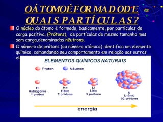 O ÁTOMO É FORMADO DE  QUAIS PARTÍCULAS? O  núcleo  do átomo é formado, basicamente, por partículas de carga positiva,  (Prótons),   de partículas de mesmo tamanho mas sem carga,denominadas  nêutrons. O número de prótons (ou número atômico) identifica um elemento químico, comandando seu comportamento em relação aos outros elementos. 