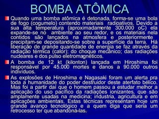BOMBA ATÔMICA Quando uma bomba atômica é detonada, forma-se uma bola de fogo (cogumelo) contendo materiais  radioativos. Devido a sua alta temperatura (aproximadamente 300.000 oC) ela expande-se no  ambiente ao seu redor, e os materiais nela contidos são lançados na atmosfera e posteriormente  precipitam-se depositando-se sobre a superfície da terra.  Há liberação de grande quantidade de energia se faz através da radiação térmica (calor); do choque mecânico; das radiações nucleares e dos pulso eletromagnéticos. A bomba de 12 kt (kilonton) lançada em Hiroshima foi responsável por 45.000 mortes e danos a 90.000 outros indivíduos. As explosões de Hiroshima e Nagasaki foram um alerta pra toda a humanidade do poder destruidor deste aterfato bélico. Mas foi a partir daí que o homem passou a estudar melhor a aplicação do uso pacífico da radiações ionizantes, que são amplamente usadas na medicina; industria, agricultura e em aplicações ambientais. Estas técnicas representam hoje um grande avanço tecnológico e a quem diga que seria um retrocesso ter que abandoná-las. 