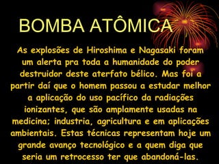 BOMBA ATÔMICA As explosões de Hiroshima e Nagasaki foram um alerta pra toda a humanidade do poder destruidor deste aterfato bélico. Mas foi a partir daí que o homem passou a estudar melhor a aplicação do uso pacífico da radiações ionizantes, que são amplamente usadas na medicina; industria, agricultura e em aplicações ambientais. Estas técnicas representam hoje um grande avanço tecnológico e a quem diga que seria um retrocesso ter que abandoná-las. 