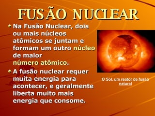 FUSÃO NUCLEAR Na Fusão Nuclear, dois ou mais núcleos atômicos se juntam e formam um outro  núcleo  de maior  número atômico .  A fusão nuclear requer muita energia para acontecer, e geralmente liberta muito mais energia que consome.  O Sol, um reator de fusão natural 