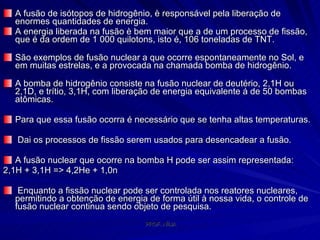A fusão de isótopos de hidrogênio, è responsável pela liberação de enormes quantidades de energia.  A energia liberada na fusão è bem maior que a de um processo de fissão, que é da ordem de 1 000 quilotons, isto é, 106 toneladas de TNT.  São exemplos de fusão nuclear a que ocorre espontaneamente no Sol, e em muitas estrelas, e a provocada na chamada bomba de hidrogênio.  A bomba de hidrogênio consiste na fusão nuclear de deutério, 2,1H ou 2,1D, e trítio, 3,1H, com liberação de energia equivalente á de 50 bombas atômicas.  Para que essa fusão ocorra é necessário que se tenha altas temperaturas. Dai os processos de fissão serem usados para desencadear a fusão.  A fusão nuclear que ocorre na bomba H pode ser assim representada:  2,1H + 3,1H => 4,2He + 1,0n    Enquanto a fissão nuclear pode ser controlada nos reatores nucleares, permitindo a obtenção de energia de forma útil à nossa vida, o controle de fusão nuclear continua sendo objeto de pesquisa.  
