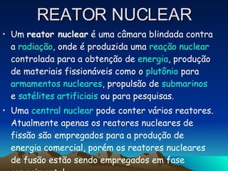 REATOR NUCLEAR Um  reator nuclear  é uma câmara blindada contra a  radiação , onde é produzida uma  reação nuclear  controlada para a obtenção de  energia , produção de materiais fissionáveis como o  plutônio  para  armamentos nucleares , propulsão de  submarinos  e  satélites artificiais  ou para pesquisas. Uma  central nuclear  pode conter vários reatores. Atualmente apenas os reatores nucleares de fissão são empregados para a produção de energia comercial, porém os reatores nucleares de fusão estão sendo empregados em fase experimental. 