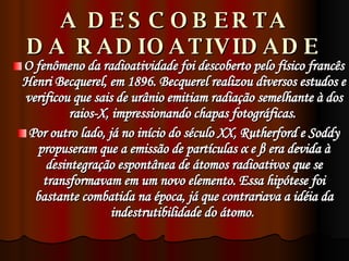 A DESCOBERTA DA RADIOATIVIDADE O fenômeno da radioatividade foi descoberto pelo físico francês Henri Becquerel, em 1896. Becquerel realizou diversos estudos e verificou que sais de urânio emitiam radiação semelhante à dos raios-X, impressionando chapas fotográficas.  Por outro lado, já no início do século XX, Rutherford e Soddy propuseram que a emissão de partículas  α  e  β  era devida à desintegração espontânea de átomos radioativos que se transformavam em um novo elemento. Essa hipótese foi bastante combatida na época, já que contrariava a idéia da indestrutibilidade do átomo.  