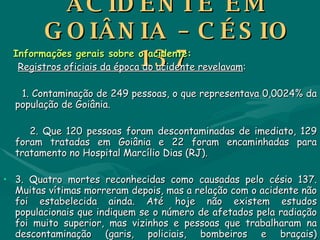 ACIDENTE EM GOIÂNIA – CÉSIO 137 Informações gerais sobre o acidente: Registros oficiais da época do acidente revelavam : 1. Contaminação de 249 pessoas, o que representava 0,0024% da população de Goiânia. 2. Que 120 pessoas foram descontaminadas de imediato, 129 foram tratadas em Goiânia e 22 foram encaminhadas para tratamento no Hospital Marcílio Dias (RJ). 3. Quatro mortes reconhecidas como causadas pelo césio 137. Muitas vítimas morreram depois, mas a relação com o acidente não foi estabelecida ainda. Até hoje não existem estudos populacionais que indiquem se o número de afetados pela radiação foi muito superior, mas vizinhos e pessoas que trabalharam na descontaminação (garis, policiais, bombeiros e braçais) apresentam doenças e problemas psicológicos que nunca foram levados em conta. Hoje calcula-se mais de 800 pessoas contaminadas. 