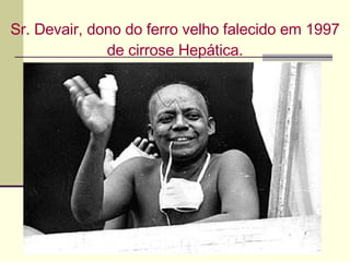 Sr. Devair, dono do ferro velho falecido em 1997 de cirrose Hepática. 