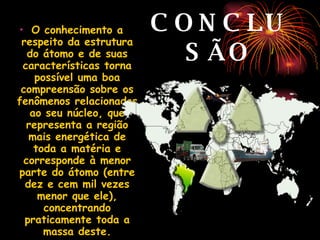 CONCLUSÃO O conhecimento a respeito da estrutura do átomo e de suas características torna possível uma boa compreensão sobre os fenômenos relacionados ao seu núcleo, que representa a região mais energética de toda a matéria e corresponde à menor parte do átomo (entre dez e cem mil vezes menor que ele), concentrando praticamente toda a massa deste. 