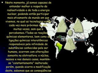Neste momento, já somos capazes de entender melhor a respeito da radioatividade e de toda a energia nuclear, podendo então participar mais ativamente do mundo em que vivemos, no qual as tecnologias estão cada vez mais próximas de nós, muitas vezes, sem que a percebemos./Todas as reações químicas elementares, bem como as ligações químicas interatômicas responsáveis pela infinidade de substâncias conhecidas pelo ser humano, ocorrem com alterações somente na eletrosfera; o núcleo, nesses e nos demais casos, mantém-se “constantemente” inalterado; porém, quando ocorre a modificação deste, sabemos que as conseqüências podem ser catastróficas. 
