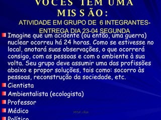 VOCÊS TEM UMA MISSÃO:  ATIVIDADE EM GRUPO DE  6 INTEGRANTES- ENTREGA DIA 23-04 SEGUNDA Imagine que um acidente (ou então, uma guerra) nuclear ocorreu há 24 horas. Como se estivesse no local, anotará suas observações, o que ocorrerá consigo, com as pessoas e com o ambiente à sua volta. Seu grupo deve assumir uma das profissões abaixo e propor soluções, tais como: socorro às pessoas, reconstrução da sociedade, etc. Cientista  Ambientalista (ecologista)  Professor  Médico  Político  Chefe da Defesa Civil (ou corpo de bombeiros)  