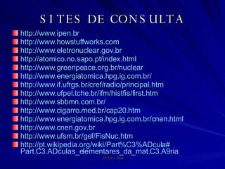 SITES DE CONSULTA http://www.ipen.br   http://www.howstuffworks.com   http://www.eletronuclear.gov.br   http://atomico.no.sapo.pt/index.html   http://www.greenpeace.org.br/nuclear   http://www.energiatomica.hpg.ig.com.br/   http://www.if.ufrgs.br/cref/radio/principal.htm   http://www.ufpel.tche.br/ifm/histfis/first.htm   http://www.sbbmn.com.br/   http://www.cigarro.med.br/cap20.htm   http://www.energiatomica.hpg.ig.com.br/cnen.html   http://www.cnen.gov.br   http://www.ufsm.br/gef/FisNuc.htm   http://pt.wikipedia.org/wiki/Part % C3%ADcula # Part.C3.ADculas_elementares_da_mat.C3.A9ria   